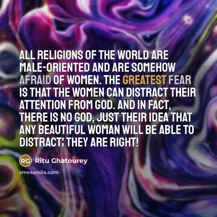 “All religions of the world are male-oriented and are somehow afraid of women. The greatest fear is that the women can distract their attention from God. And in fact, there is no God, just their idea that any beautiful woman will be able to distract¦ They are right!” quote by Ritu Ghatourey