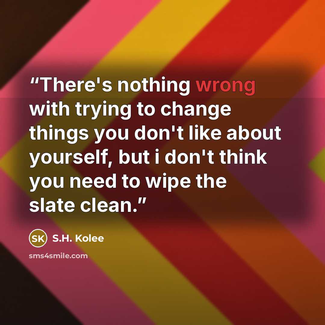“There's nothing wrong with trying to change things you don't like about yourself, but i don't think you need to wipe the slate clean.” quote by S.H. Kolee