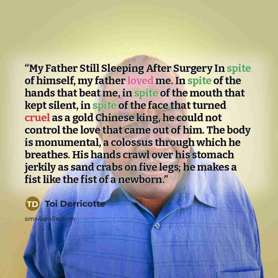 “My Father Still Sleeping After Surgery In spite of himself, my father loved me. In spite of the hands that beat me, in spite of the mouth that kept silent, in spite of the face that turned cruel as a gold Chinese king, he could not control the love that came out of him. The body is monumental, a…” quote by Toi Derricotte
