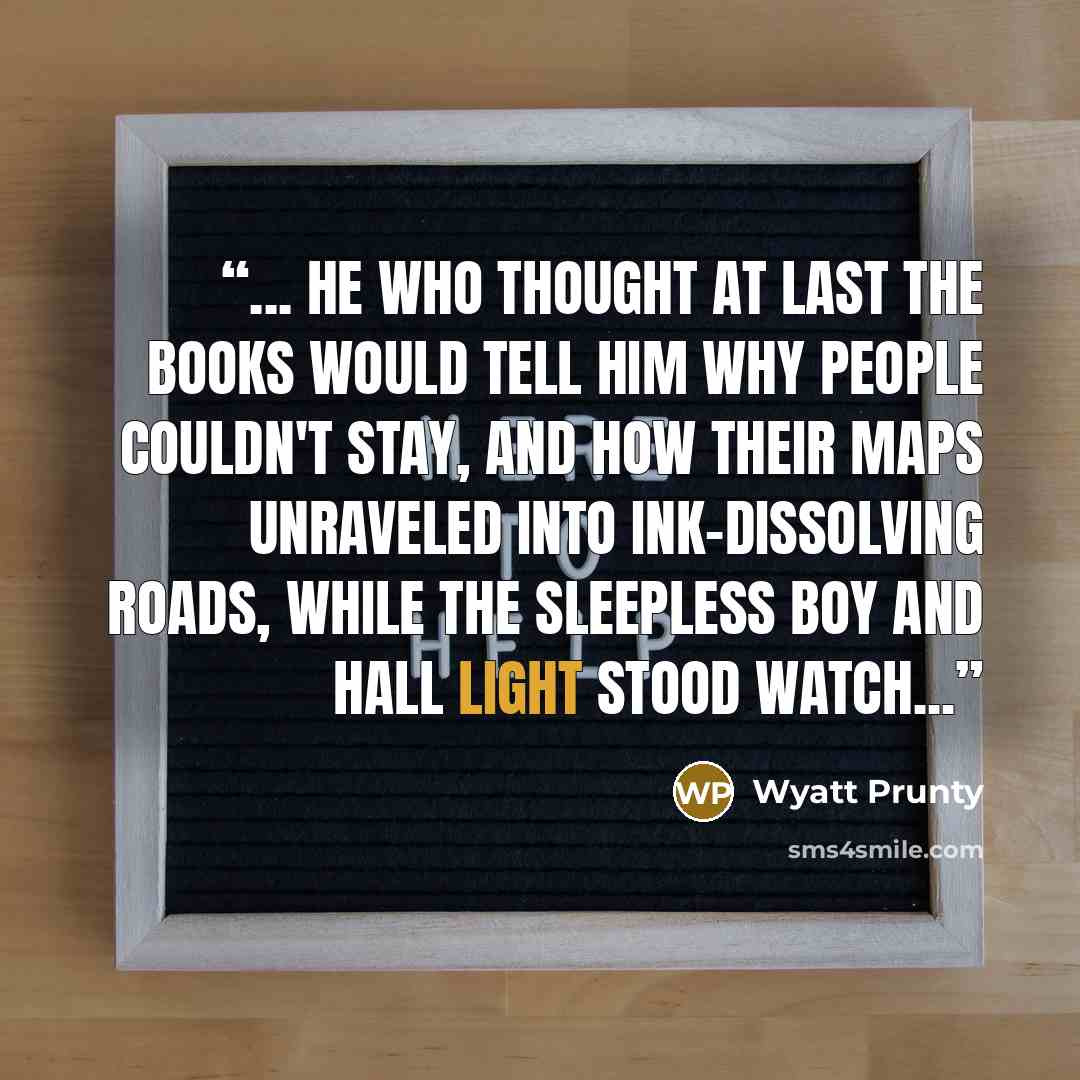 “... He who thought at last the books would tell him why people couldn't stay, and how their maps unraveled into ink-dissolving roads, while the sleepless boy and hall light stood watch...” quote by Wyatt Prunty