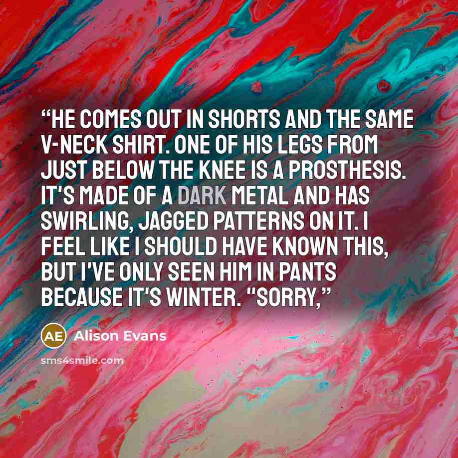 “He comes out in shorts and the same V-neck shirt. One of his legs from just below the knee is a prosthesis. It's made of a dark metal and has swirling, jagged patterns on it. I feel like I should have known this, but I've only seen him in pants because it's winter. "Sorry,” quote by Alison Evans