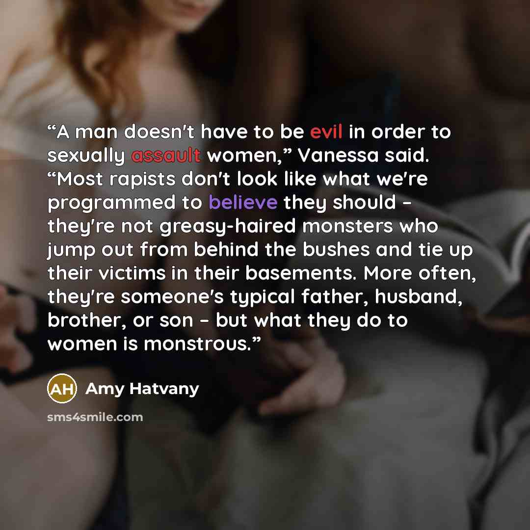 “A man doesn't have to be evil in order to sexually assault women,” Vanessa said. “Most rapists don't look like what we're programmed to believe they should – they're not greasy-haired monsters who jump out from behind the bushes and tie up their victims in their basements. More often, they're…” quote by Amy Hatvany