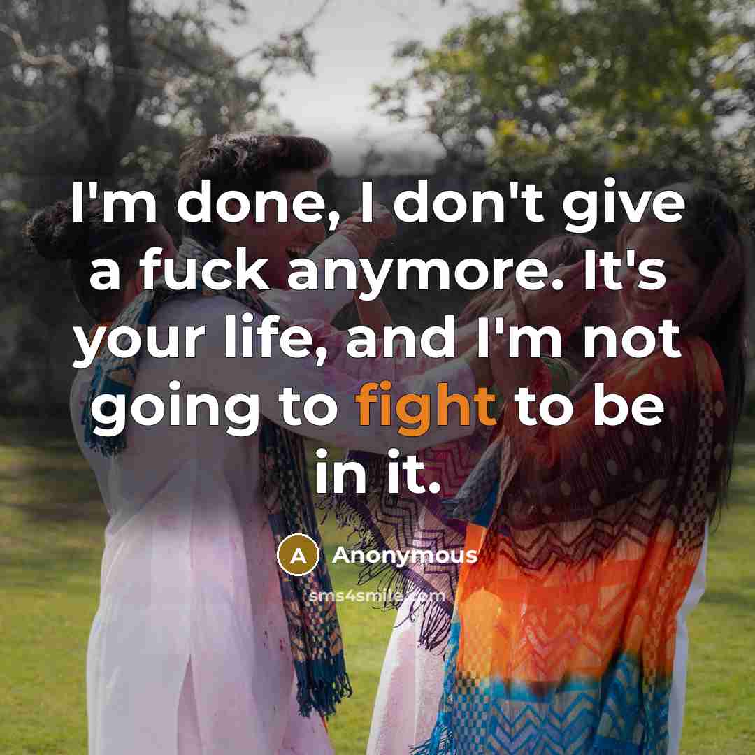 “I'm done, I don't give a fuck anymore. It's your life, and I'm not going to fight to be in it.” quote by Anonymous