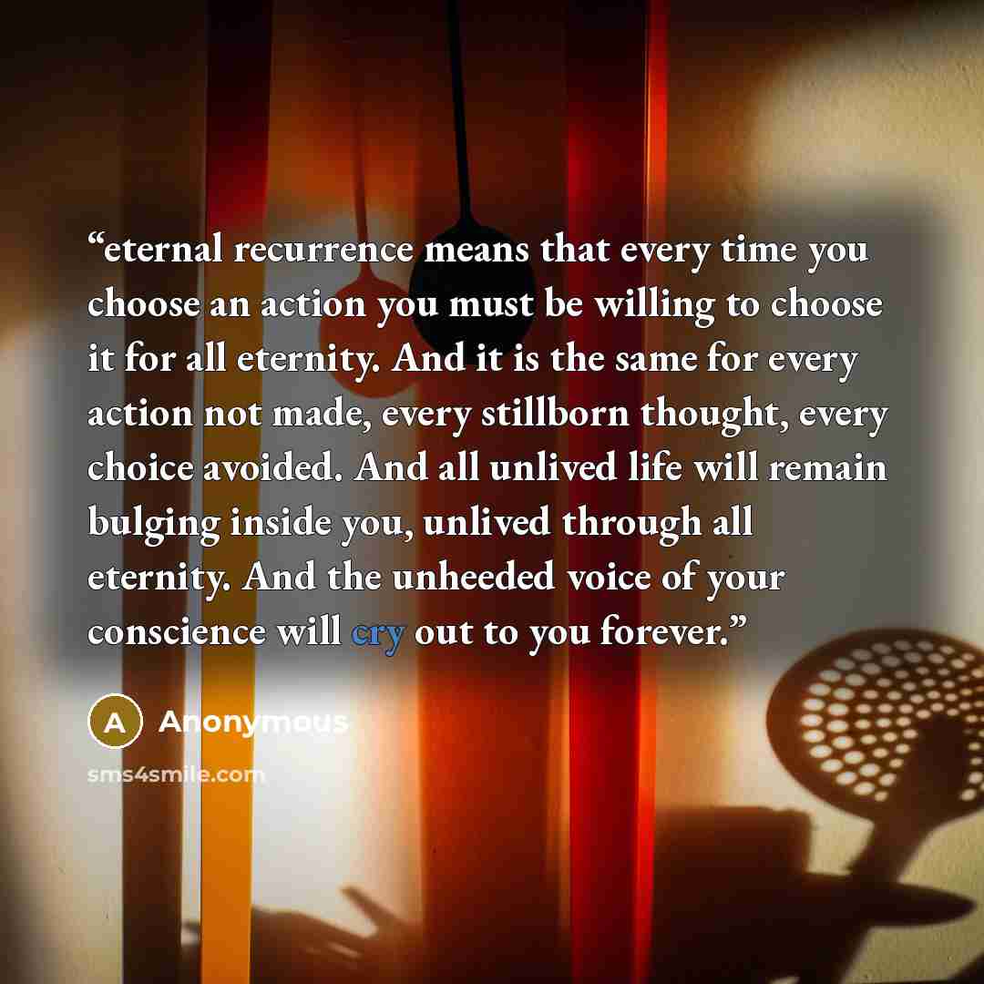 “eternal recurrence means that every time you choose an action you must be willing to choose it for all eternity. And it is the same for every action not made, every stillborn thought, every choice avoided. And all unlived life will remain bulging inside you, unlived through all eternity. And the…” quote by Anonymous