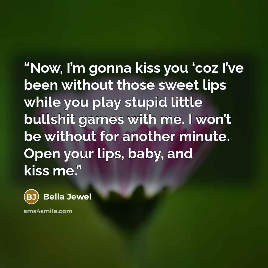 “Now, I’m gonna kiss you ‘coz I’ve been without those sweet lips while you play stupid little bullshit games with me. I won’t be without for another minute. Open your lips, baby, and kiss me.” quote by Bella Jewel