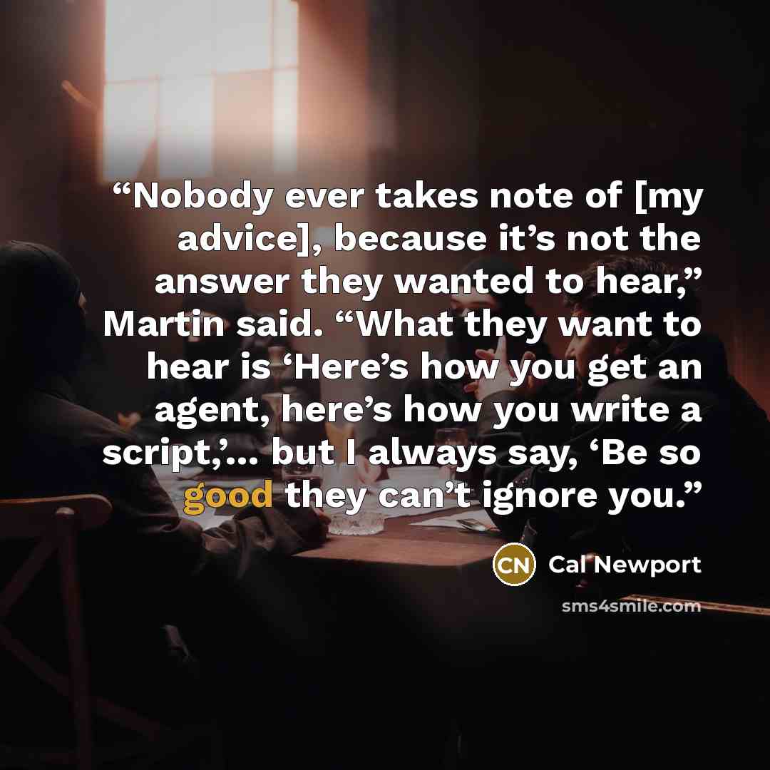 “Nobody ever takes note of [my advice], because it’s not the answer they wanted to hear,” Martin said. “What they want to hear is ‘Here’s how you get an agent, here’s how you write a script,’… but I always say, ‘Be so good they can’t ignore you.” quote by Cal Newport