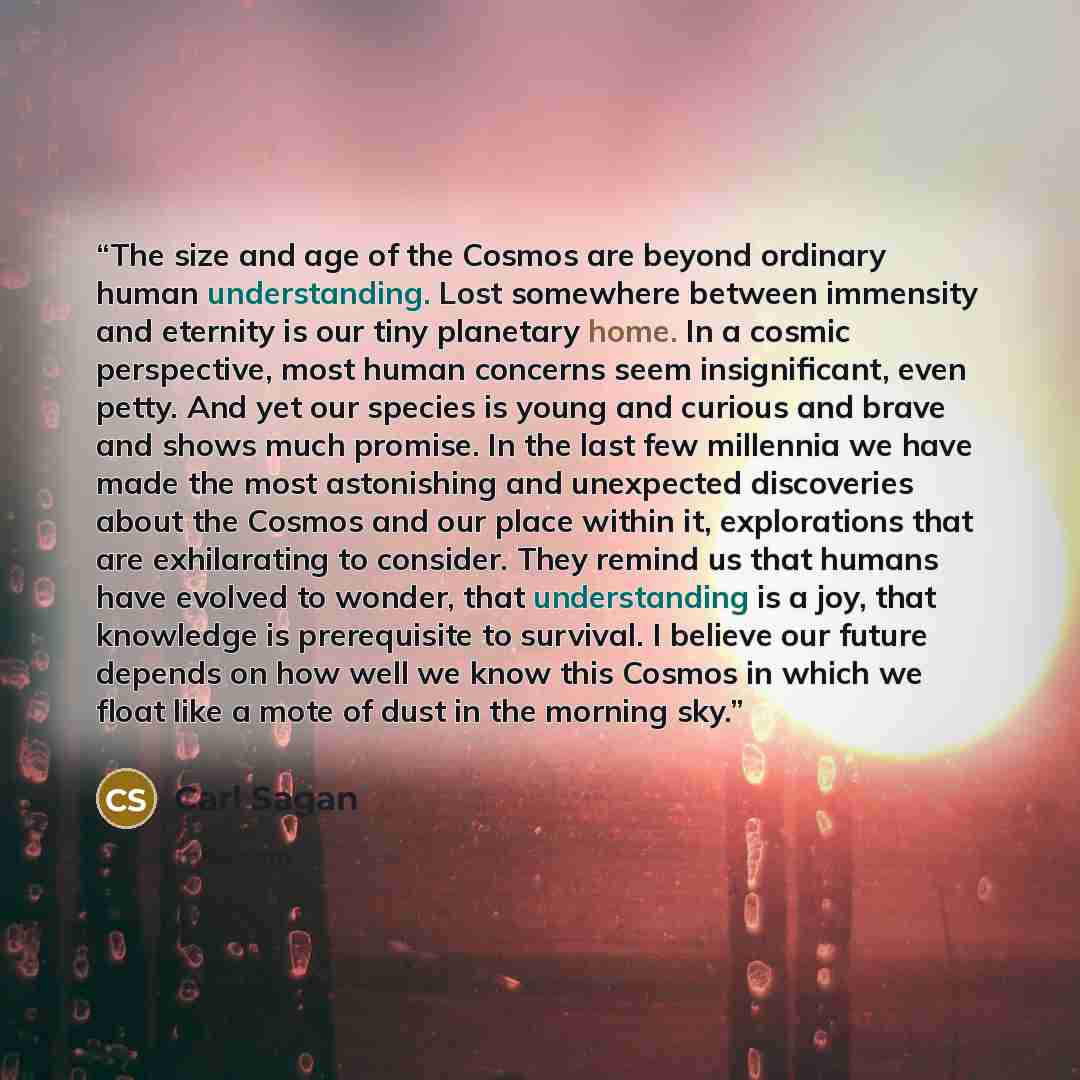 “The size and age of the Cosmos are beyond ordinary human understanding. Lost somewhere between immensity and eternity is our tiny planetary home. In a cosmic perspective, most human concerns seem insignificant, even petty. And yet our species is young and curious and brave and shows much promise…” quote by Carl Sagan