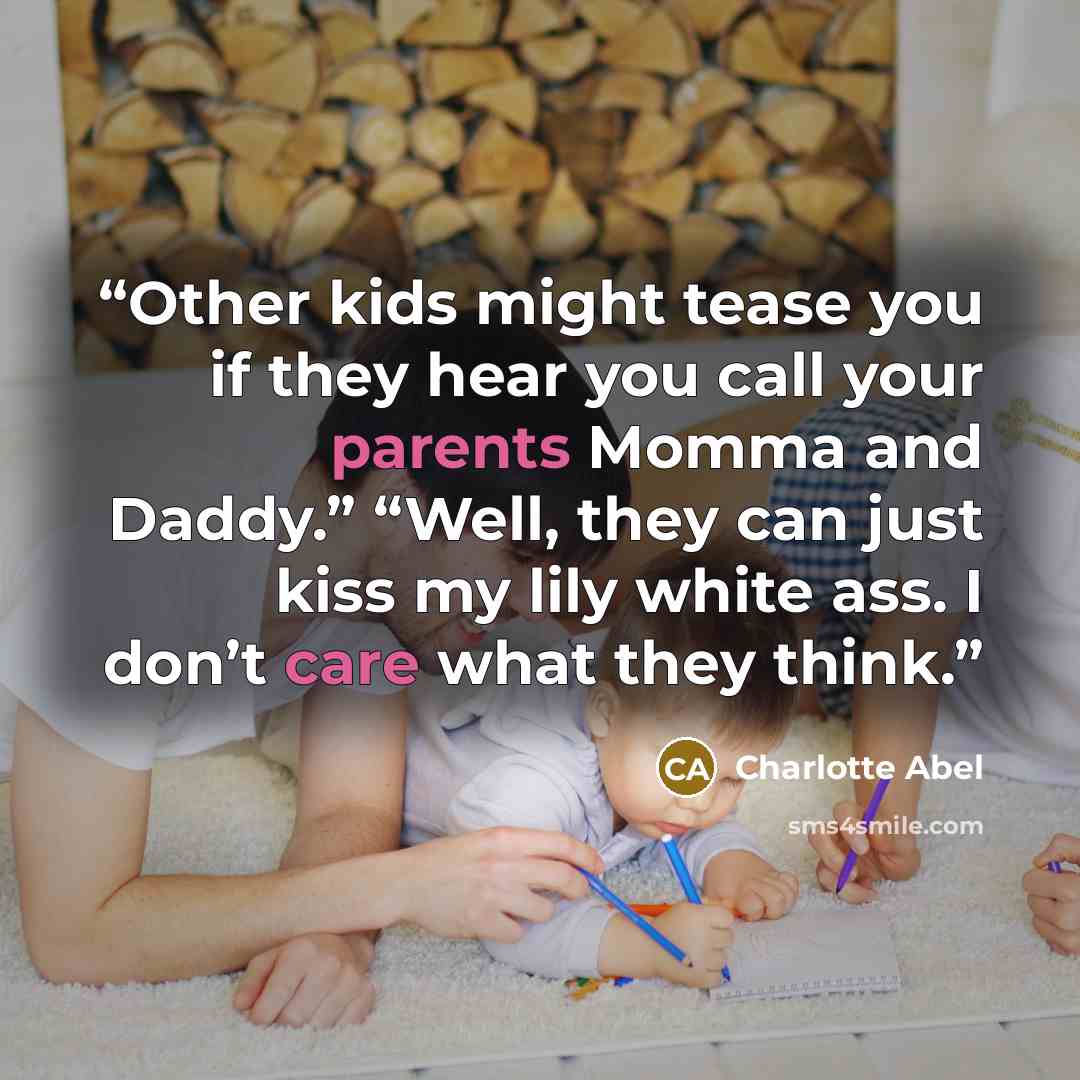 “Other kids might tease you if they hear you call your parents Momma and Daddy.” “Well, they can just kiss my lily white ass. I don’t care what they think.” quote by Charlotte Abel