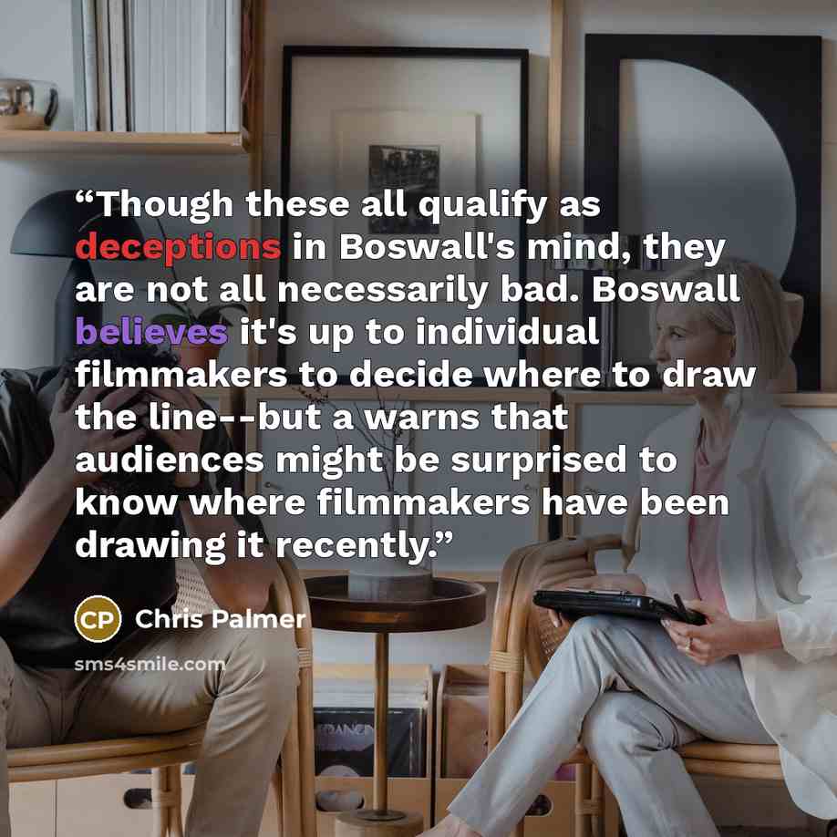 “Though these all qualify as deceptions in Boswall's mind, they are not all necessarily bad. Boswall believes it's up to individual filmmakers to decide where to draw the line--but a warns that audiences might be surprised to know where filmmakers have been drawing it recently.” quote by Chris Palmer