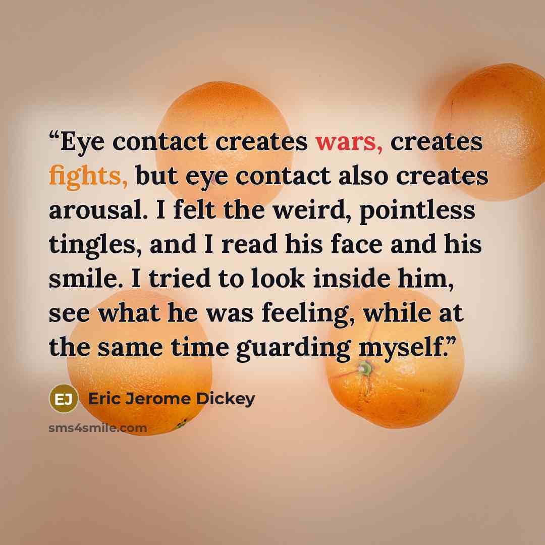 “Eye contact creates wars, creates fights, but eye contact also creates arousal. I felt the weird, pointless tingles, and I read his face and his smile. I tried to look inside him, see what he was feeling, while at the same time guarding myself.” quote by Eric Jerome Dickey