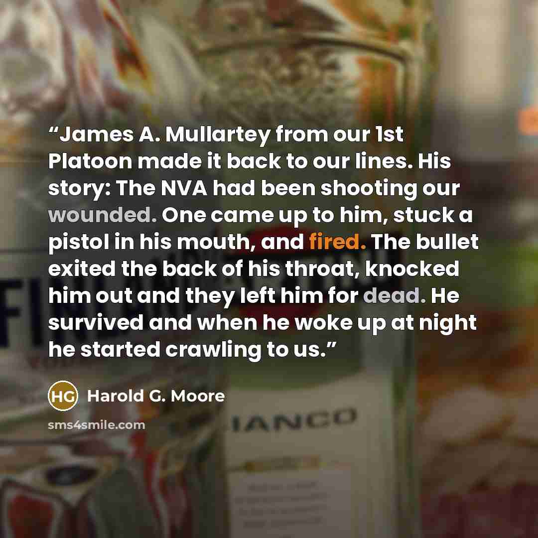 “James A. Mullartey from our 1st Platoon made it back to our lines. His story: The NVA had been shooting our wounded. One came up to him, stuck a pistol in his mouth, and fired. The bullet exited the back of his throat, knocked him out and they left him for dead. He survived and when he woke up at…” quote by Harold G. Moore