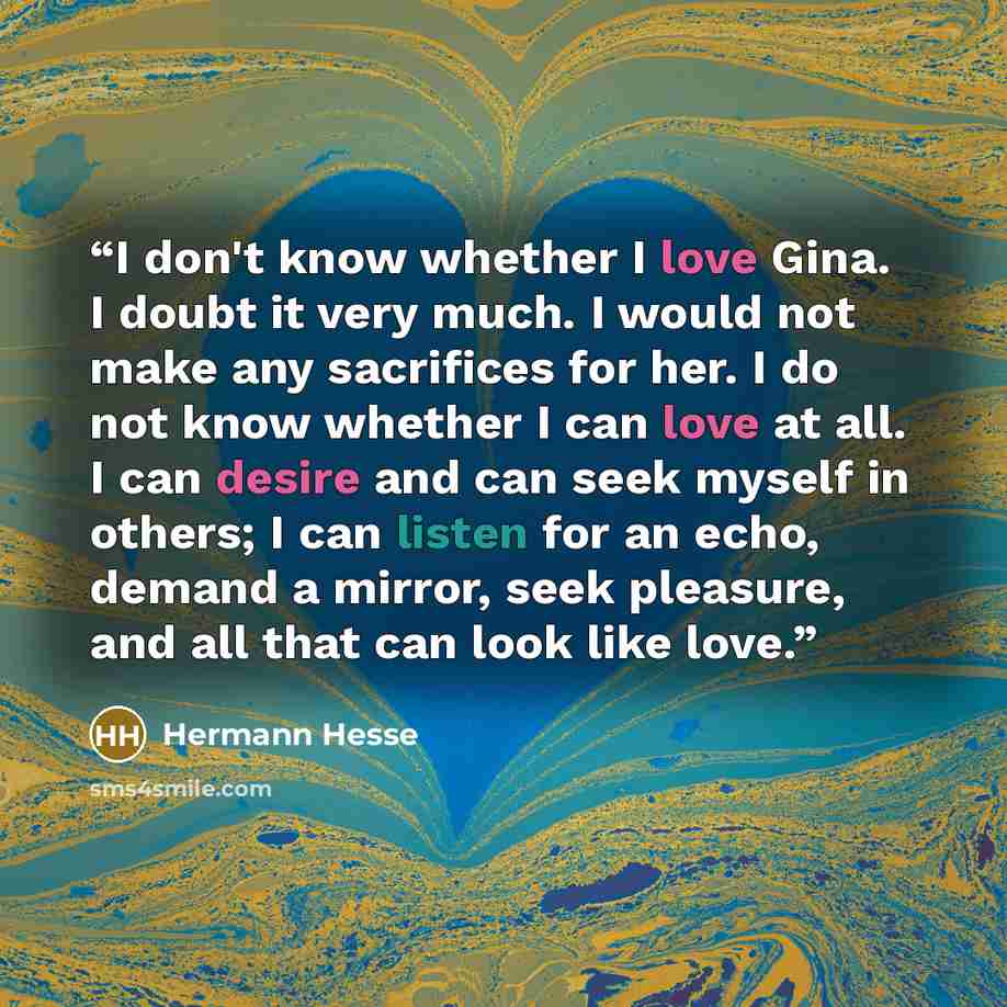 “I don't know whether I love Gina. I doubt it very much. I would not make any sacrifices for her. I do not know whether I can love at all. I can desire and can seek myself in others; I can listen for an echo, demand a mirror, seek pleasure, and all that can look like love.” quote by Hermann Hesse