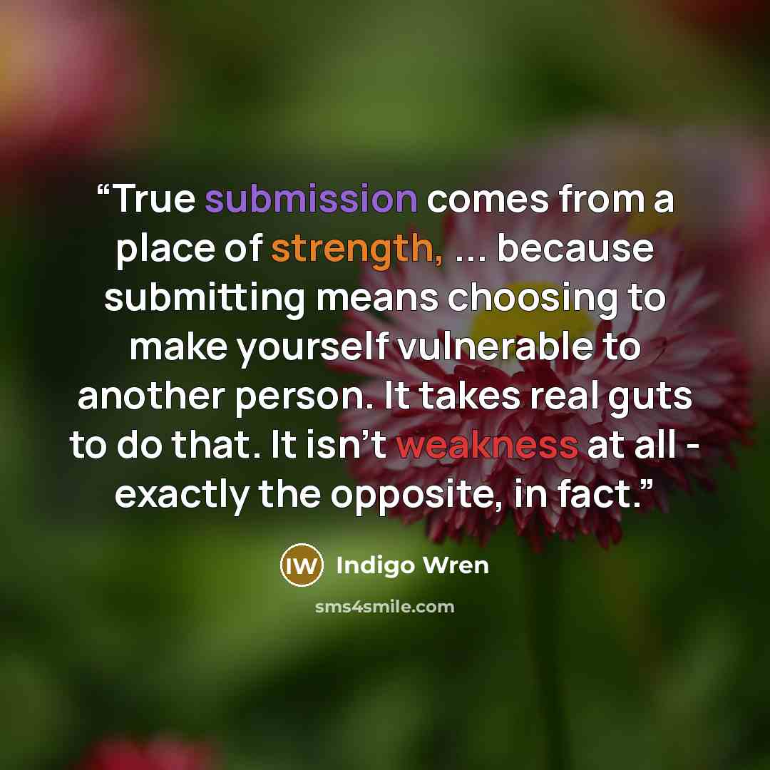 “True submission comes from a place of strength, ... because submitting means choosing to make yourself vulnerable to another person. It takes real guts to do that. It isn't weakness at all - exactly the opposite, in fact.” quote by Indigo Wren