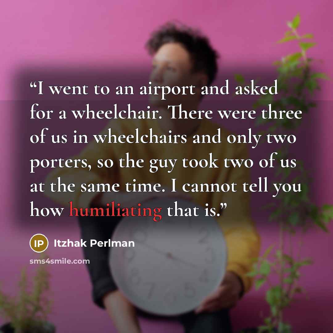 “I went to an airport and asked for a wheelchair. There were three of us in wheelchairs and only two porters, so the guy took two of us at the same time. I cannot tell you how humiliating that is.” quote by Itzhak Perlman