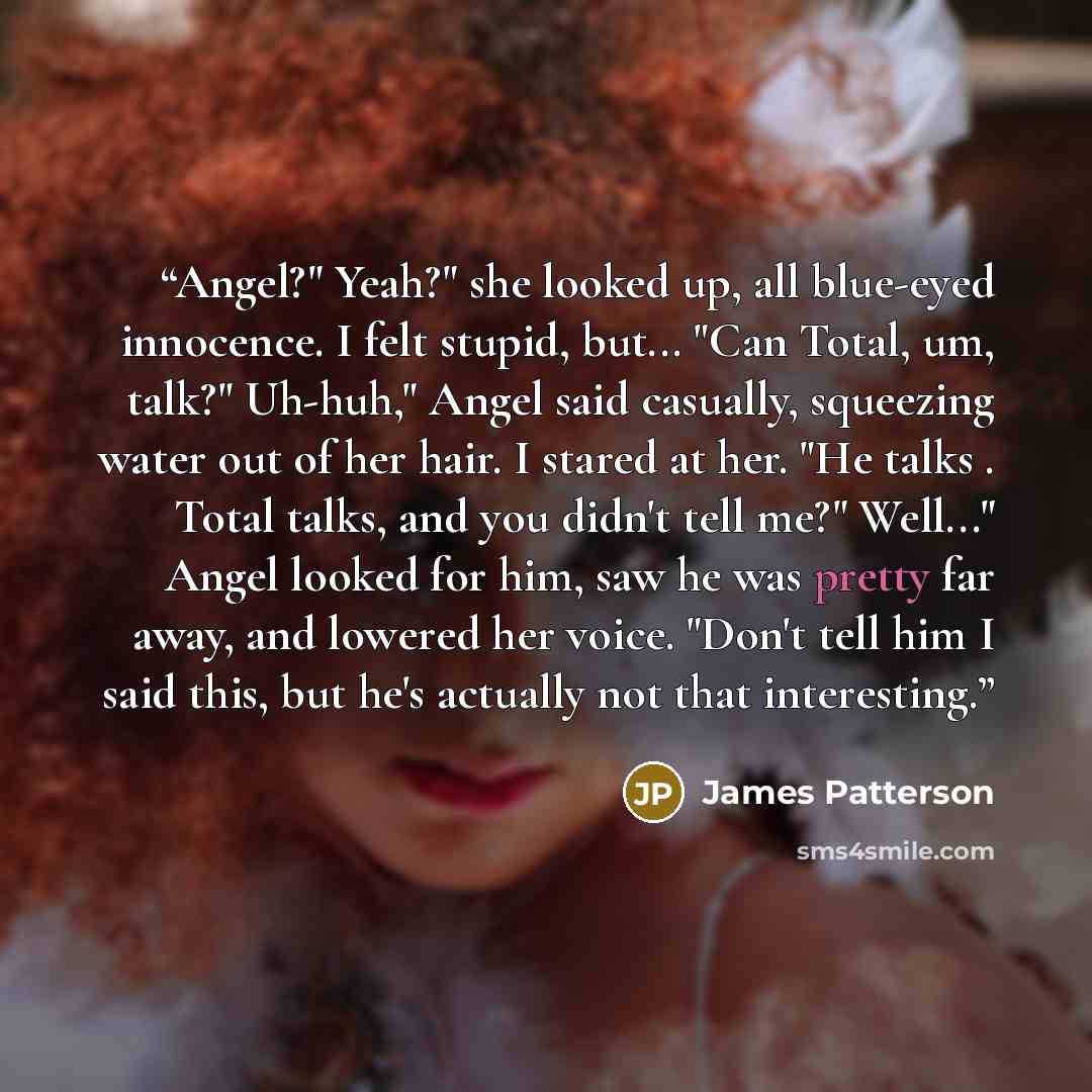“Angel?" Yeah?" she looked up, all blue-eyed innocence. I felt stupid, but... "Can Total, um, talk?" Uh-huh," Angel said casually, squeezing water out of her hair. I stared at her. "He talks . Total talks, and you didn't tell me?" Well..." Angel looked for him, saw he was pretty far away, and…” quote by James Patterson