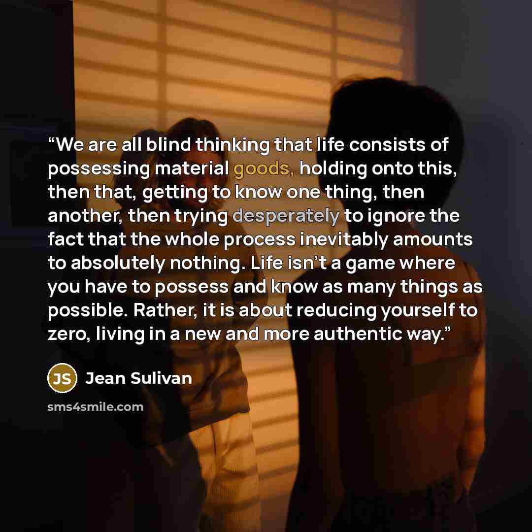“We are all blind thinking that life consists of possessing material goods, holding onto this, then that, getting to know one thing, then another, then trying desperately to ignore the fact that the whole process inevitably amounts to absolutely nothing. Life isn't a game where you have to possess…” quote by Jean Sulivan