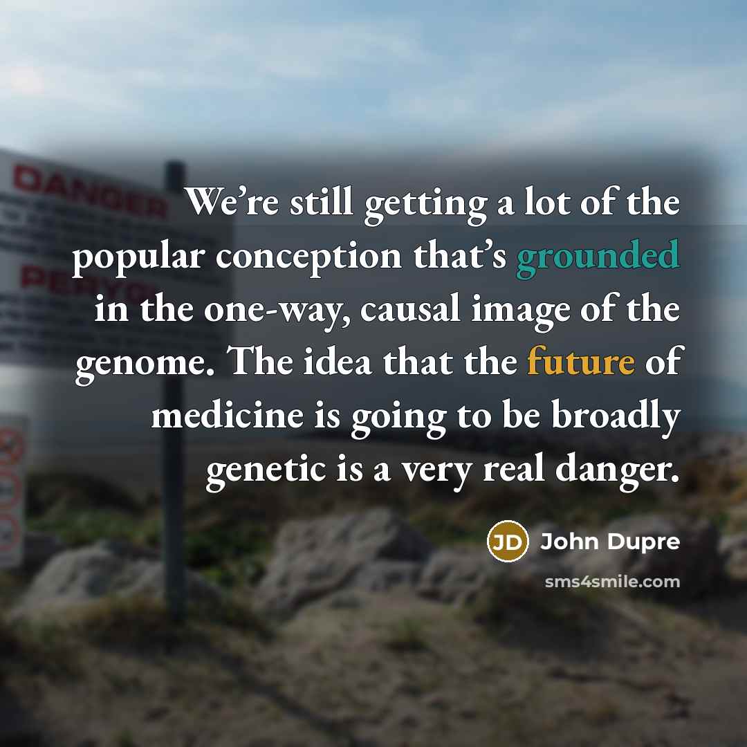 “We’re still getting a lot of the popular conception that’s grounded in the one-way, causal image of the genome. The idea that the future of medicine is going to be broadly genetic is a very real danger.” quote by John Dupre