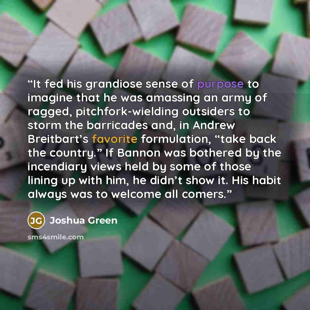 “It fed his grandiose sense of purpose to imagine that he was amassing an army of ragged, pitchfork-wielding outsiders to storm the barricades and, in Andrew Breitbart’s favorite formulation, “take back the country.” If Bannon was bothered by the incendiary views held by some of those lining up…” quote by Joshua Green