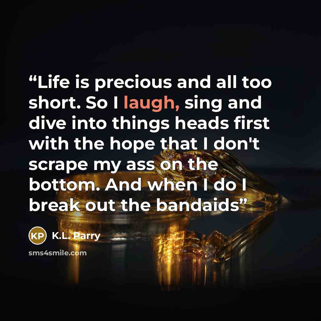 “Life is precious and all too short. So I laugh, sing and dive into things heads first with the hope that I don't scrape my ass on the bottom. And when I do I break out the bandaids” quote by K.L. Parry