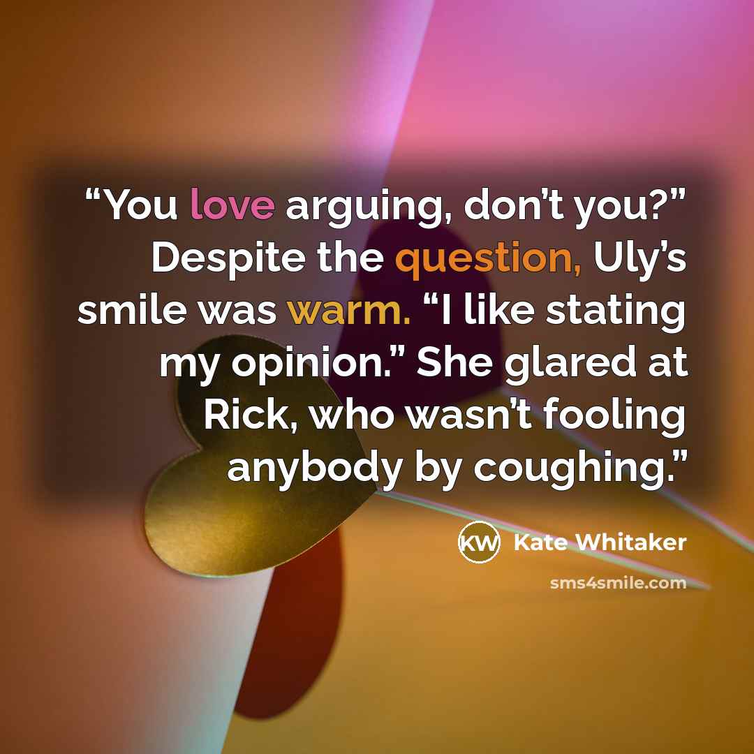 “You love arguing, don’t you?” Despite the question, Uly’s smile was warm. “I like stating my opinion.” She glared at Rick, who wasn’t fooling anybody by coughing.” quote by Kate Whitaker