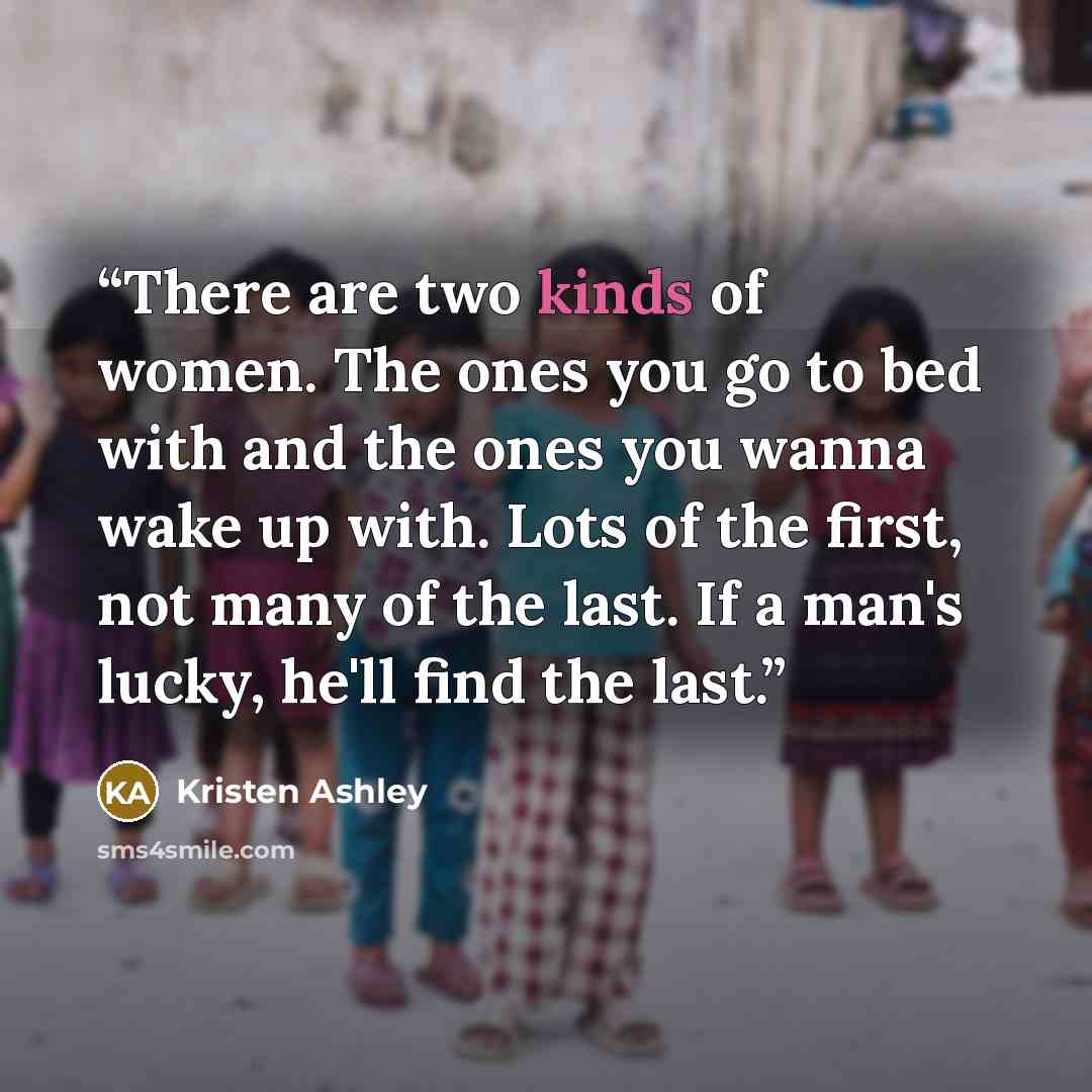 “There are two kinds of women. The ones you go to bed with and the ones you wanna wake up with. Lots of the first, not many of the last. If a man's lucky, he'll find the last.” quote by Kristen Ashley