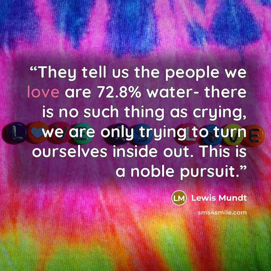 “They tell us the people we love are 72.8% water- there is no such thing as crying, we are only trying to turn ourselves inside out. This is a noble pursuit.” quote by Lewis Mundt