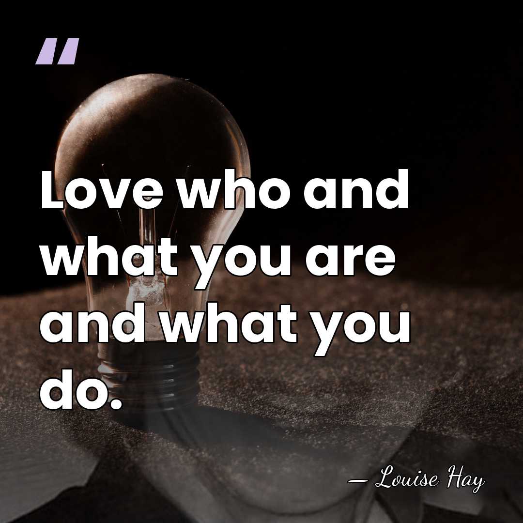 Love who and what you are and what you do. - Louise Hay