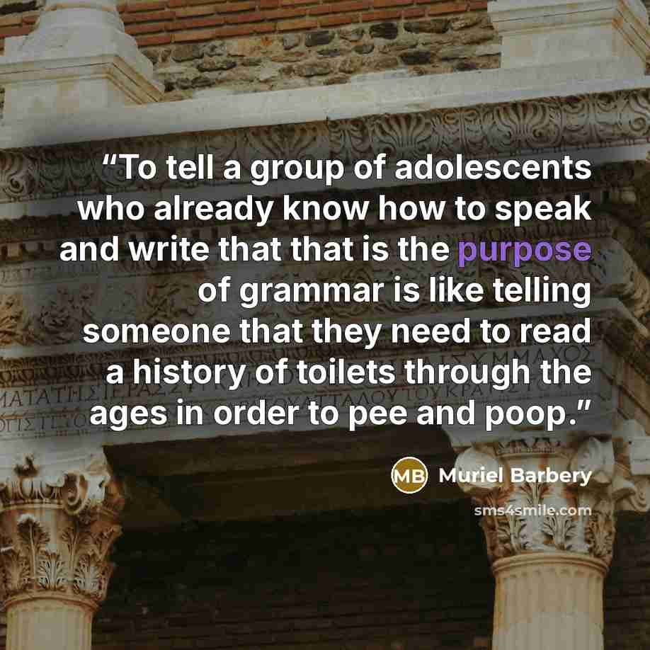 “To tell a group of adolescents who already know how to speak and write that that is the purpose of grammar is like telling someone that they need to read a history of toilets through the ages in order to pee and poop.” quote by Muriel Barbery
