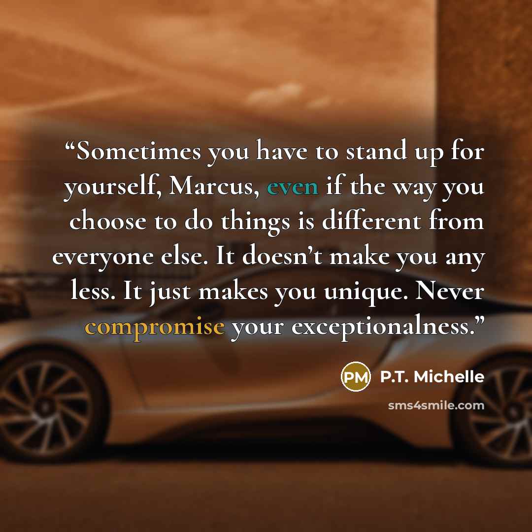 “Sometimes you have to stand up for yourself, Marcus, even if the way you choose to do things is different from everyone else. It doesn’t make you any less. It just makes you unique. Never compromise your exceptionalness.” quote by P.T. Michelle