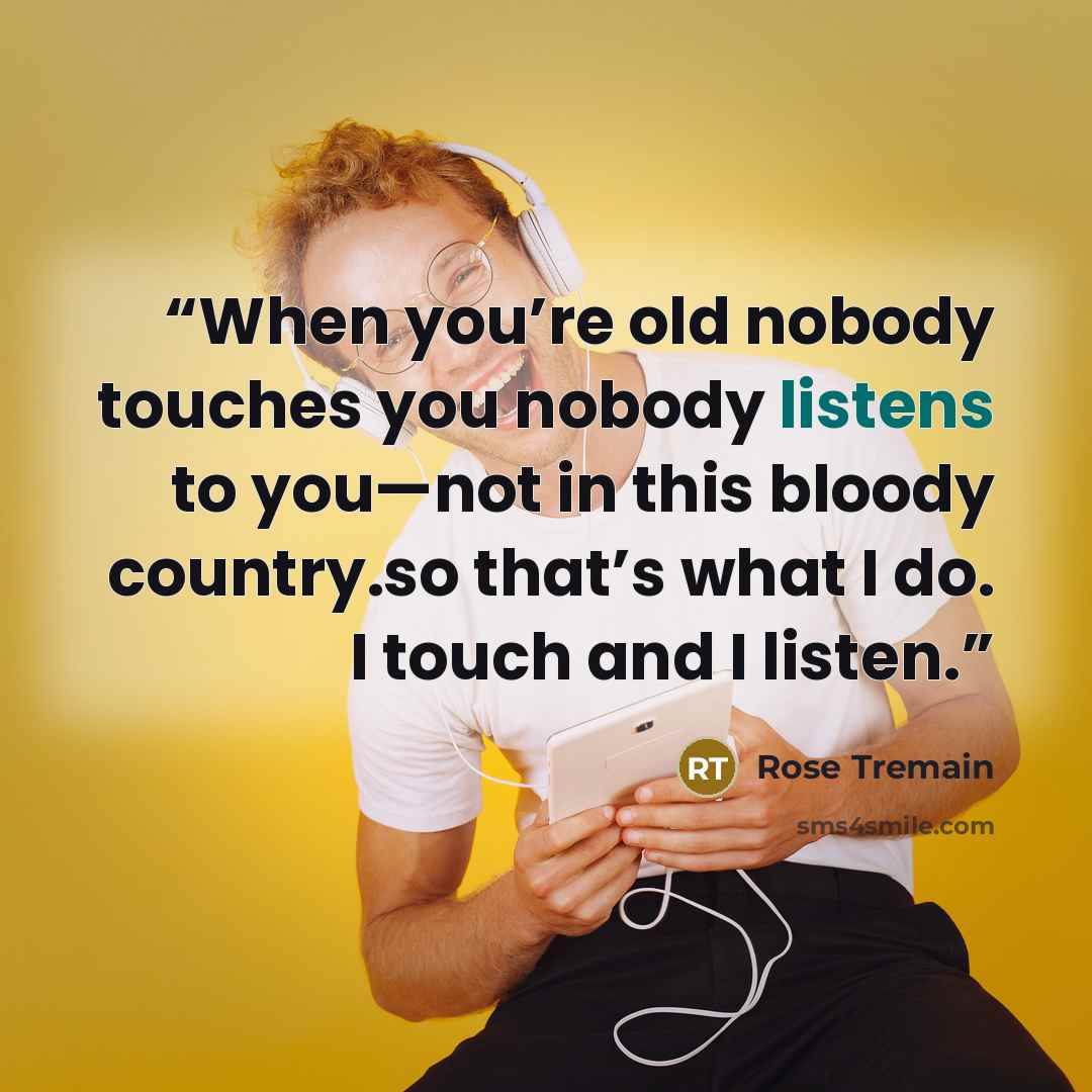 “When you’re old nobody touches you nobody listens to you—not in this bloody country.so that’s what I do. I touch and I listen.” quote by Rose Tremain