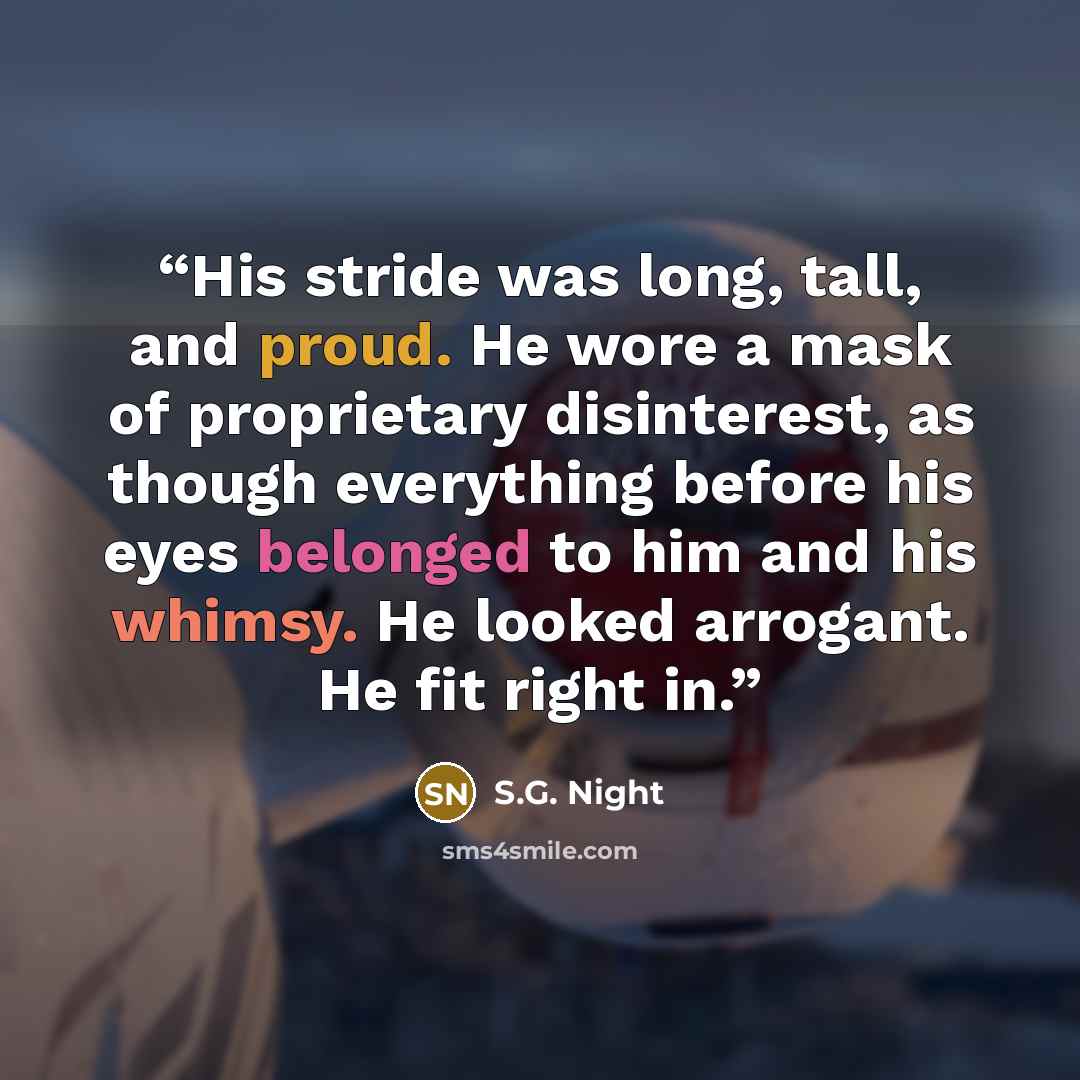“His stride was long, tall, and proud. He wore a mask of proprietary disinterest, as though everything before his eyes belonged to him and his whimsy. He looked arrogant. He fit right in.” quote by S.G. Night