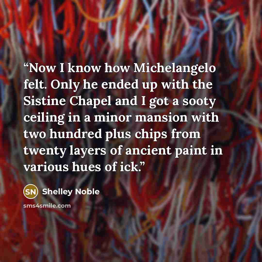 “Now I know how Michelangelo felt. Only he ended up with the Sistine Chapel and I got a sooty ceiling in a minor mansion with two hundred plus chips from twenty layers of ancient paint in various hues of ick.” quote by Shelley Noble