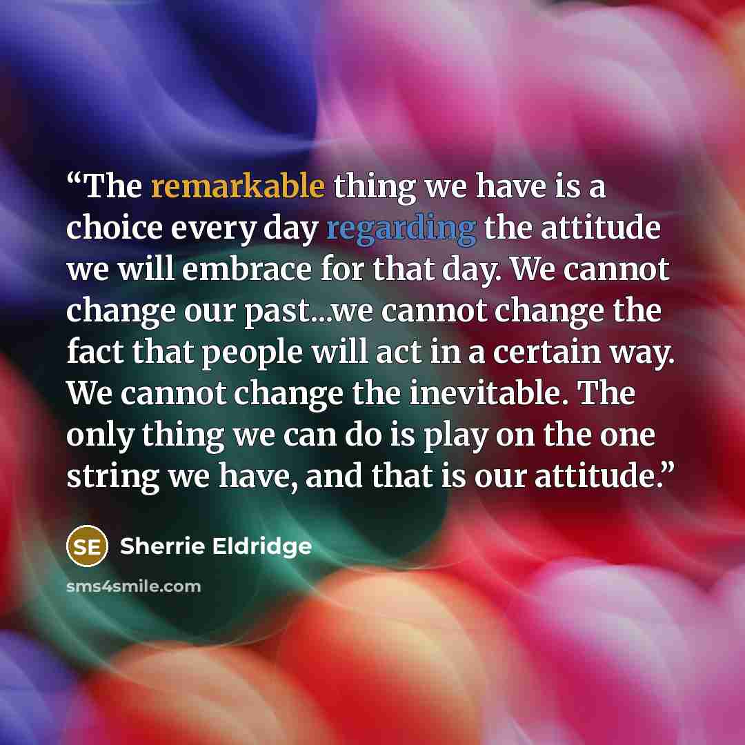 “The remarkable thing we have is a choice every day regarding the attitude we will embrace for that day. We cannot change our past...we cannot change the fact that people will act in a certain way. We cannot change the inevitable. The only thing we can do is play on the one string we have, and that…” quote by Sherrie Eldridge
