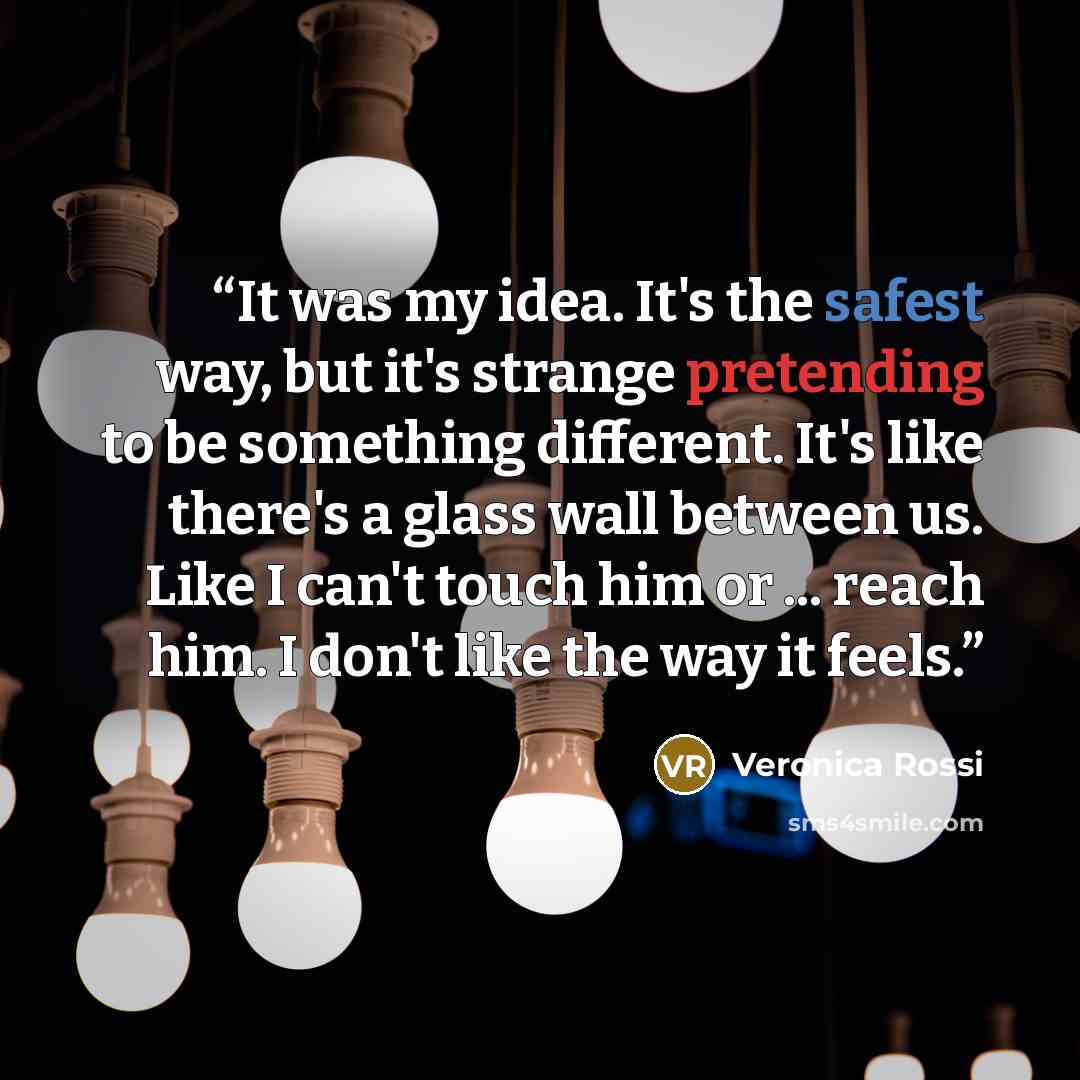 “It was my idea. It's the safest way, but it's strange pretending to be something different. It's like there's a glass wall between us. Like I can't touch him or ... reach him. I don't like the way it feels.” quote by Veronica Rossi