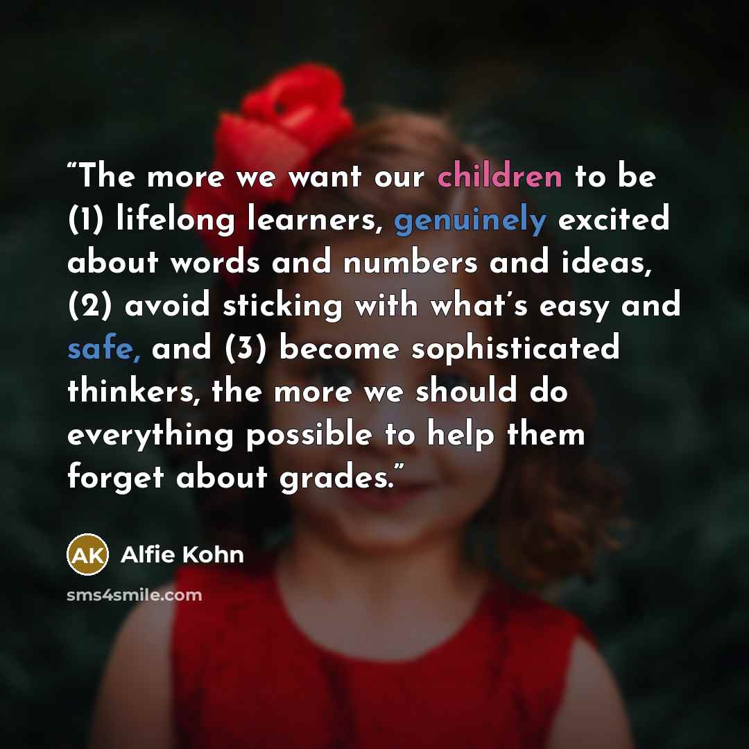 “The more we want our children to be (1) lifelong learners, genuinely excited about words and numbers and ideas, (2) avoid sticking with what’s easy and safe, and (3) become sophisticated thinkers, the more we should do everything possible to help them forget about grades.” quote by Alfie Kohn