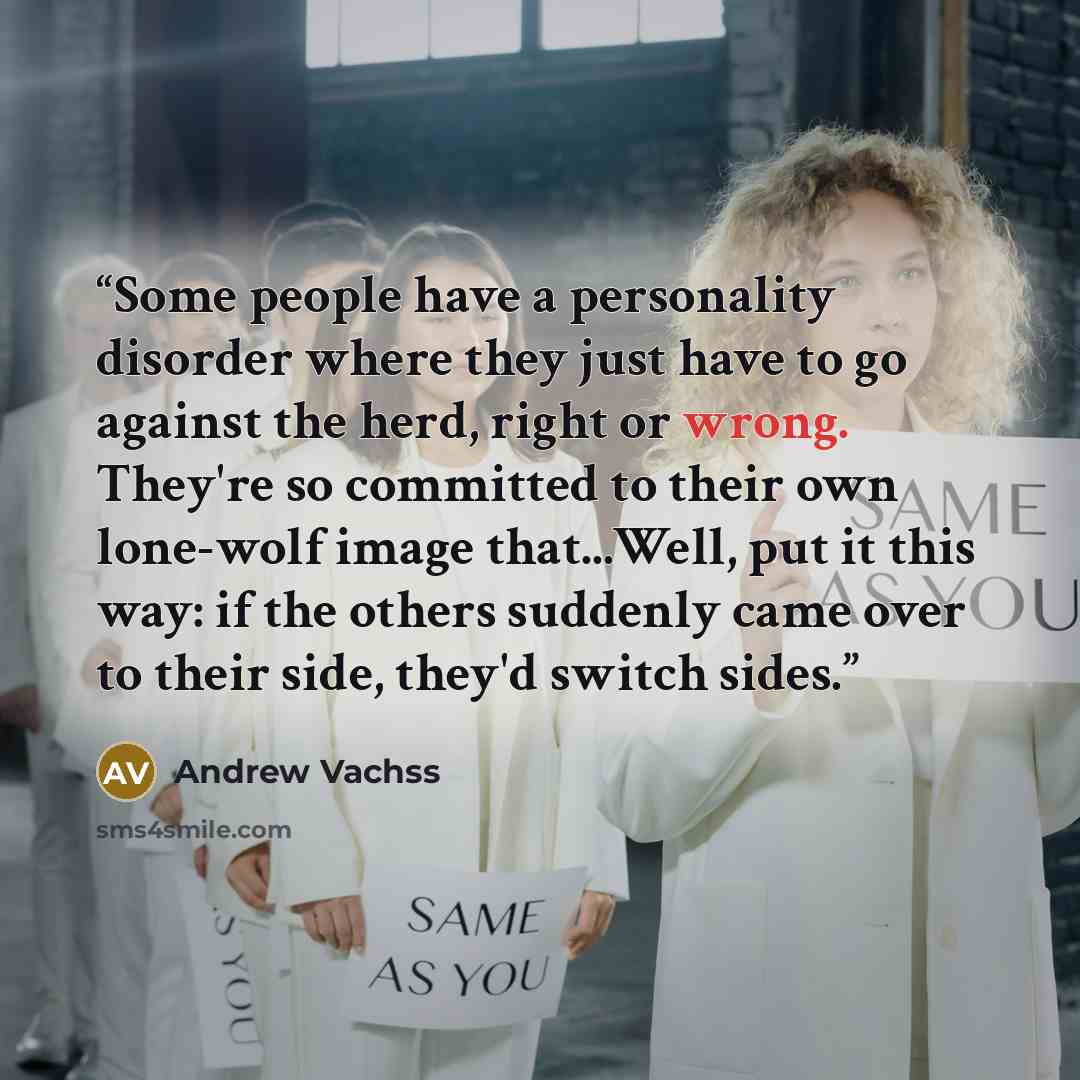 “Some people have a personality disorder where they just have to go against the herd, right or wrong. They're so committed to their own lone-wolf image that...Well, put it this way: if the others suddenly came over to their side, they'd switch sides.” quote by Andrew Vachss