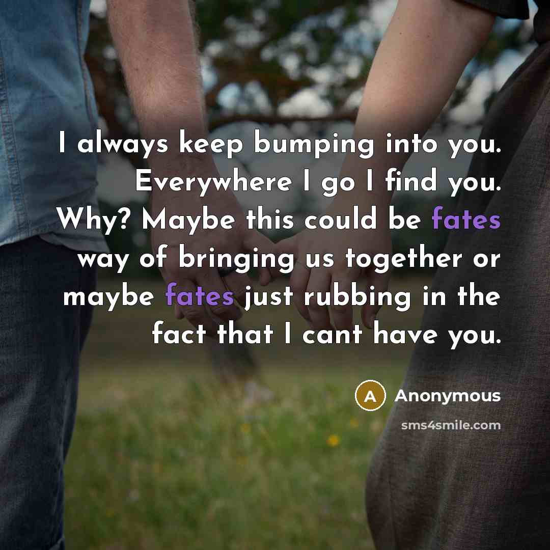 “I always keep bumping into you. Everywhere I go I find you. Why? Maybe this could be fates way of bringing us together or maybe fates just rubbing in the fact that I cant have you.” quote by Anonymous