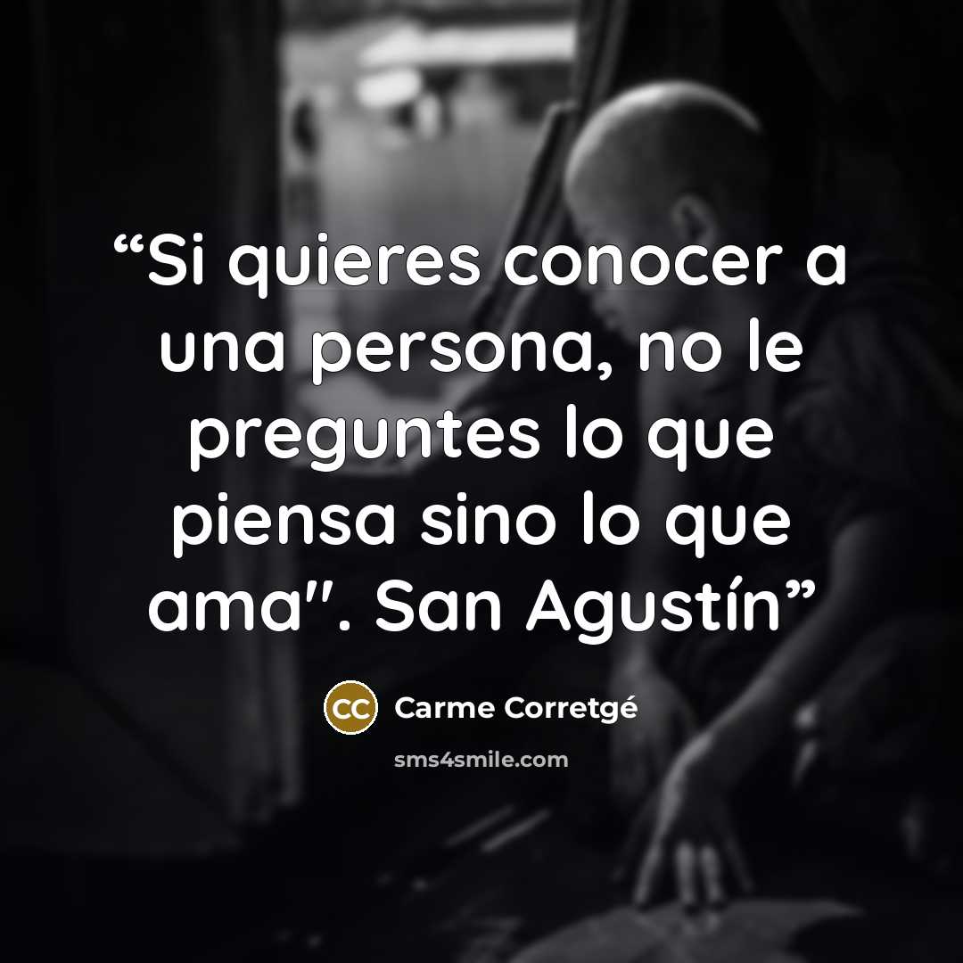 “Si quieres conocer a una persona, no le preguntes lo que piensa sino lo que ama". San Agustín” quote by Carme Corretgé