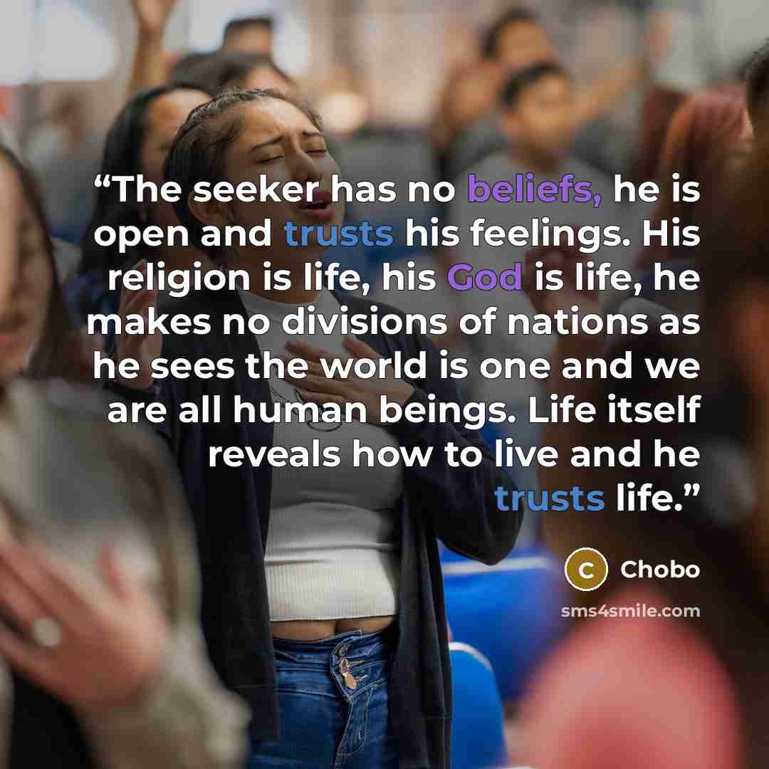 “The seeker has no beliefs, he is open and trusts his feelings. His religion is life, his God is life, he makes no divisions of nations as he sees the world is one and we are all human beings. Life itself reveals how to live and he trusts life.” quote by Chobo