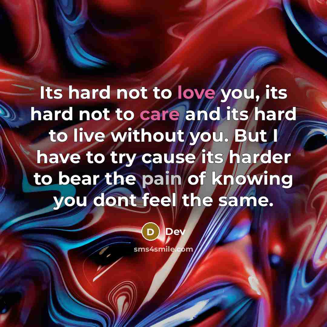 “Its hard not to love you, its hard not to care and its hard to live without you. But I have to try cause its harder to bear the pain of knowing you dont feel the same.” quote by Dev