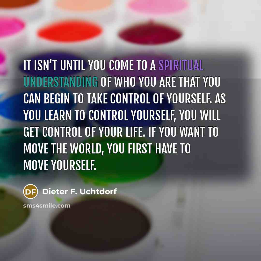 “It isn’t until you come to a spiritual understanding of who you are that you can begin to take control of yourself. As you learn to control yourself, you will get control of your life. If you want to move the world, you first have to move yourself.” quote by Dieter F. Uchtdorf