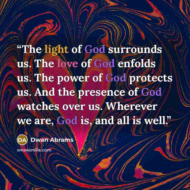 “The light of God surrounds us. The love of God enfolds us. The power of God protects us. And the presence of God watches over us. Wherever we are, God is, and all is well.” quote by Dwan Abrams