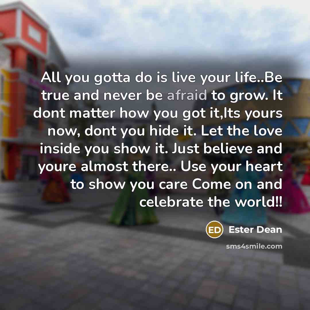“All you gotta do is live your life..Be true and never be afraid to grow. It dont matter how you got it,Its yours now, dont you hide it. Let the love inside you show it. Just believe and youre almost there.. Use your heart to show you care Come on and celebrate the world!!” quote by Ester Dean