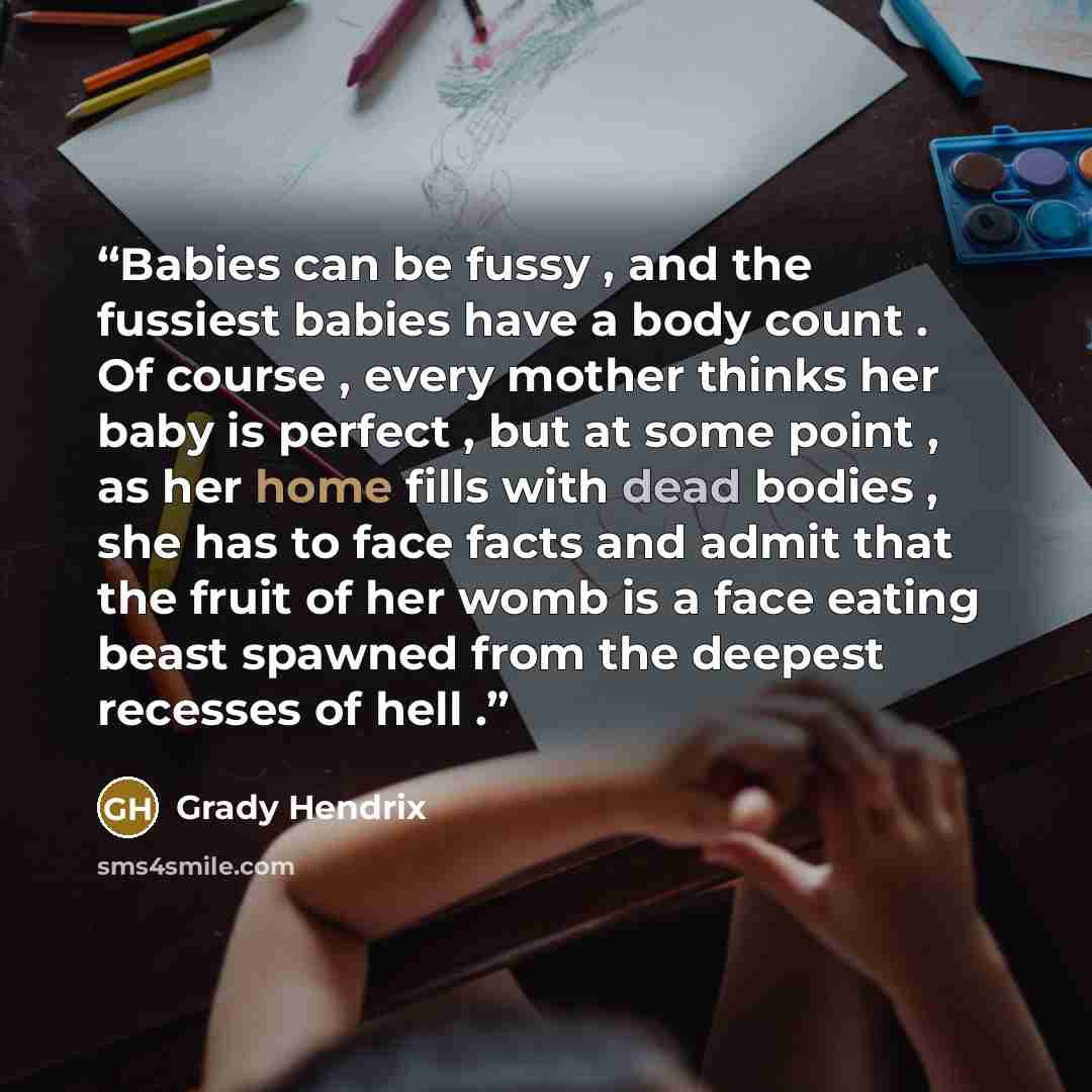 “Babies can be fussy , and the fussiest babies have a body count . Of course , every mother thinks her baby is perfect , but at some point , as her home fills with dead bodies , she has to face facts and admit that the fruit of her womb is a face eating beast spawned from the deepest recesses of…” quote by Grady Hendrix
