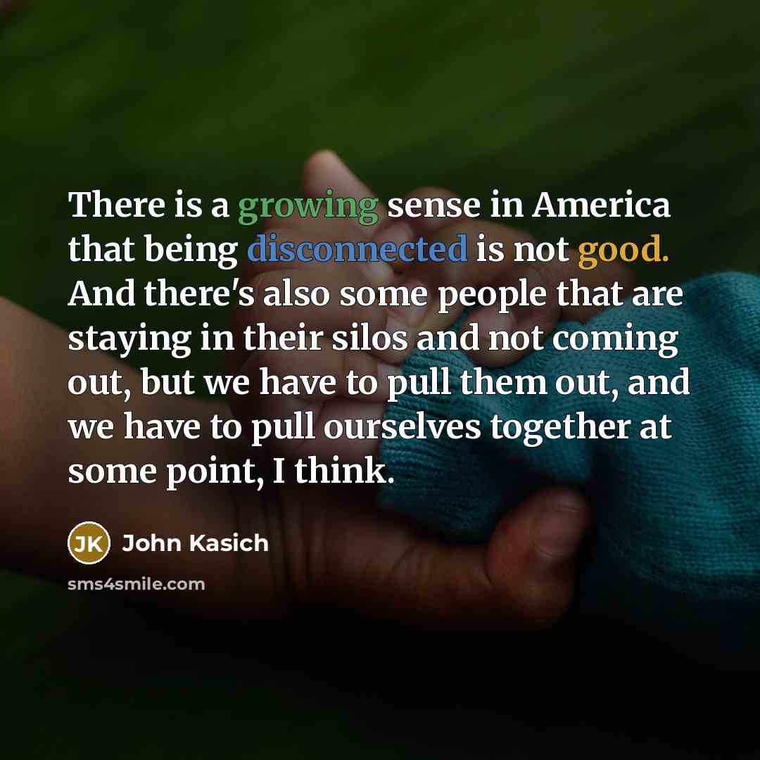 “There is a growing sense in America that being disconnected is not good. And there's also some people that are staying in their silos and not coming out, but we have to pull them out, and we have to pull ourselves together at some point, I think.” quote by John Kasich