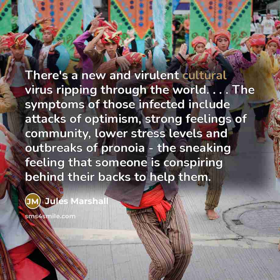 “There's a new and virulent cultural virus ripping through the world. . . . The symptoms of those infected include attacks of optimism, strong feelings of community, lower stress levels and outbreaks of pronoia - the sneaking feeling that someone is conspiring behind their backs to help them.” quote by Jules Marshall