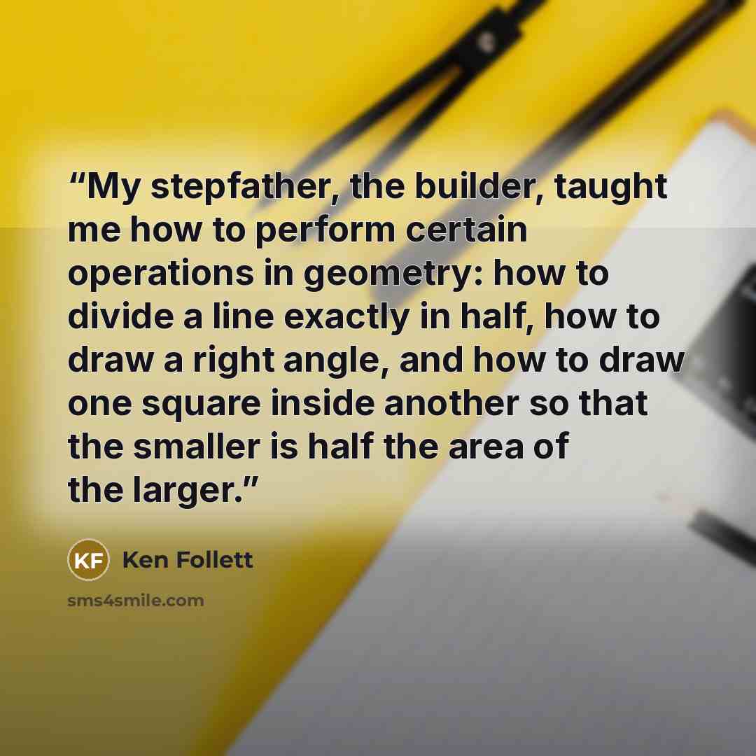 “My stepfather, the builder, taught me how to perform certain operations in geometry: how to divide a line exactly in half, how to draw a right angle, and how to draw one square inside another so that the smaller is half the area of the larger.” quote by Ken Follett