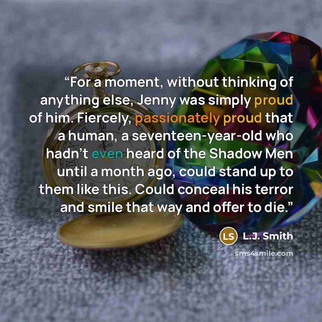 “For a moment, without thinking of anything else, Jenny was simply proud of him. Fiercely, passionately proud that a human, a seventeen-year-old who hadn't even heard of the Shadow Men until a month ago, could stand up to them like this. Could conceal his terror and smile that way and offer to die.” quote by L.J. Smith