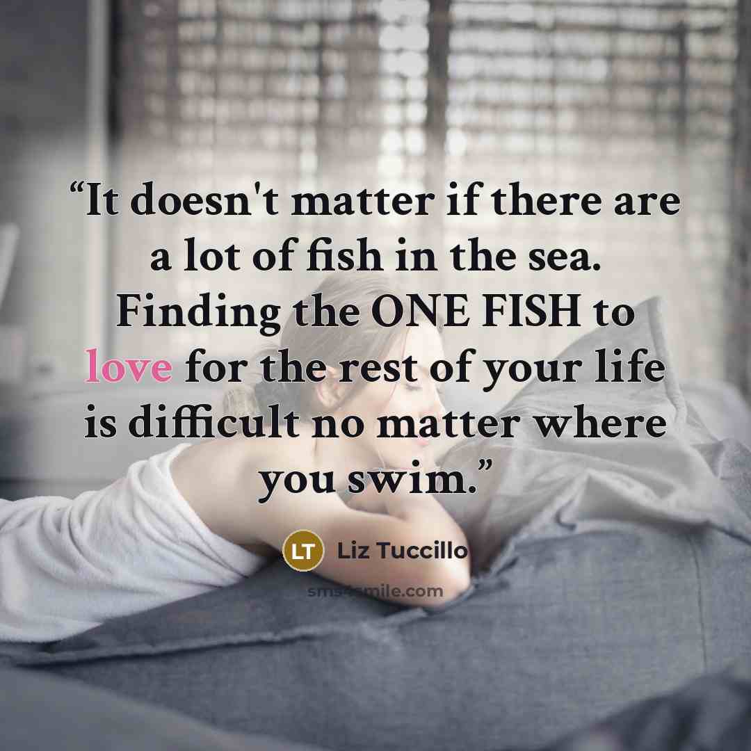 “It doesn't matter if there are a lot of fish in the sea. Finding the ONE FISH to love for the rest of your life is difficult no matter where you swim.” quote by Liz Tuccillo