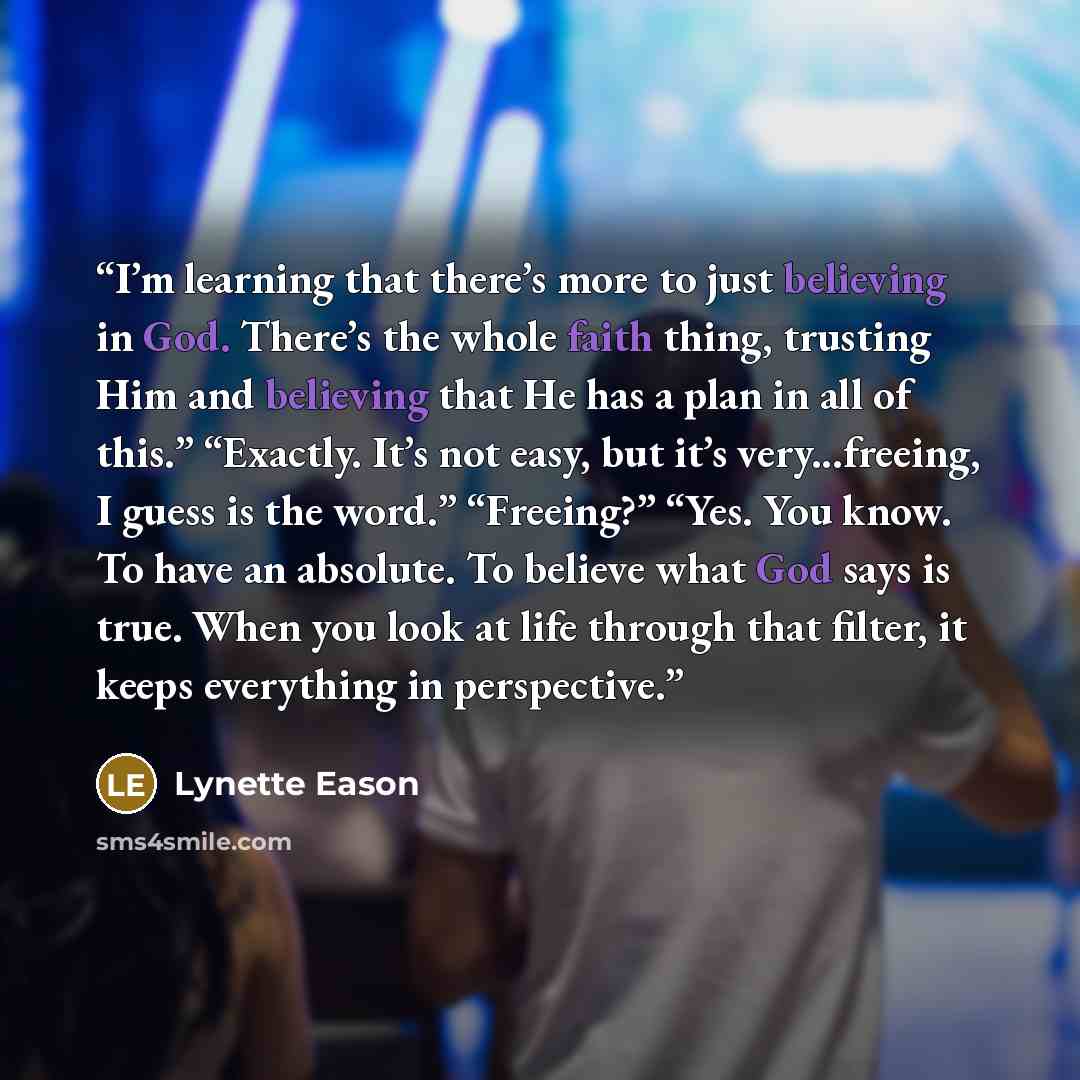 “I’m learning that there’s more to just believing in God. There’s the whole faith thing, trusting Him and believing that He has a plan in all of this.” “Exactly. It’s not easy, but it’s very...freeing, I guess is the word.” “Freeing?” “Yes. You know. To have an absolute. To believe what God says is…” quote by Lynette Eason